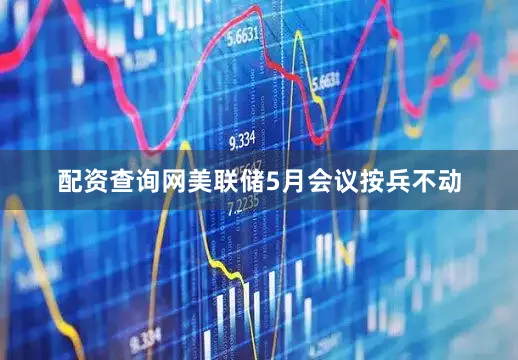 配资查询网美联储5月会议按兵不动