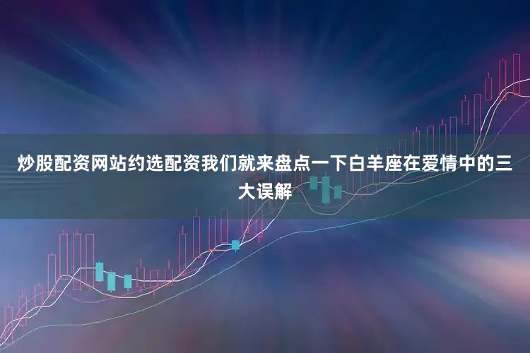 炒股配资网站约选配资我们就来盘点一下白羊座在爱情中的三大误解