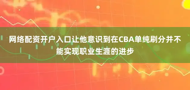网络配资开户入口让他意识到在CBA单纯刷分并不能实现职业生涯的进步