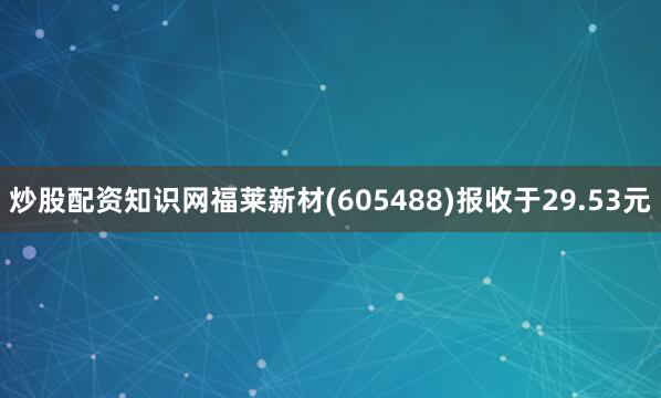 炒股配资知识网福莱新材(605488)报收于29.53元
