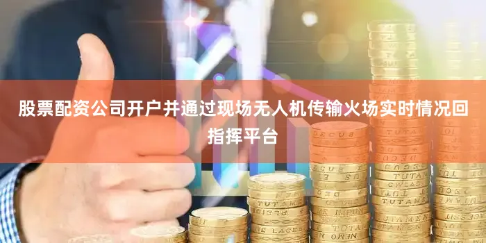股票配资公司开户并通过现场无人机传输火场实时情况回指挥平台