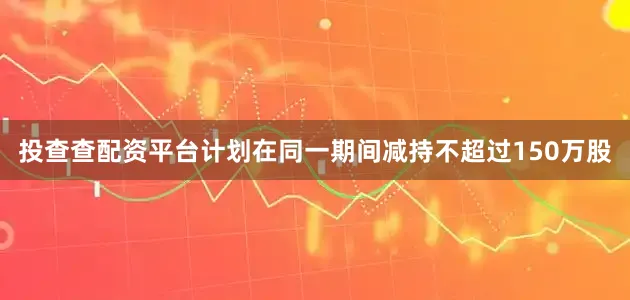 投查查配资平台计划在同一期间减持不超过150万股