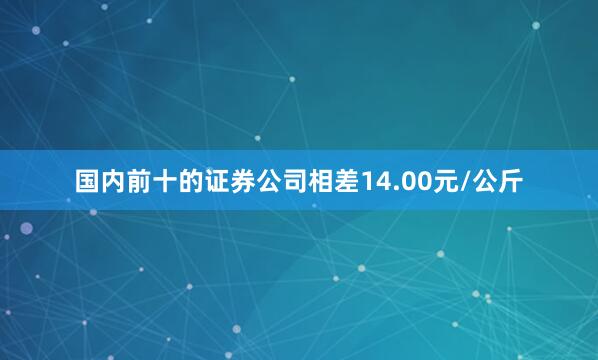 国内前十的证券公司相差14.00元/公斤