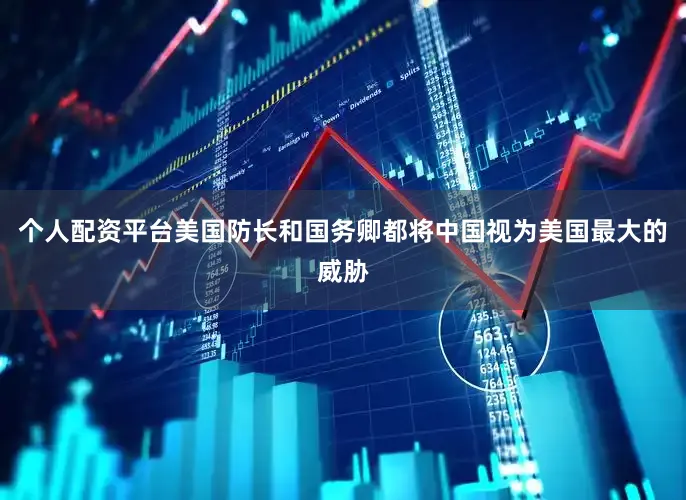 个人配资平台美国防长和国务卿都将中国视为美国最大的威胁