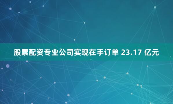 股票配资专业公司实现在手订单 23.17 亿元