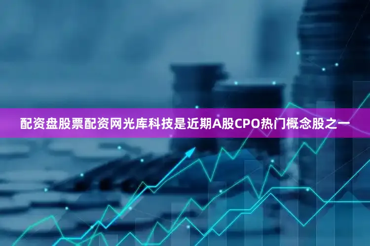 配资盘股票配资网光库科技是近期A股CPO热门概念股之一