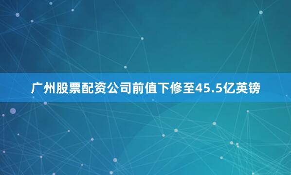 广州股票配资公司前值下修至45.5亿英镑