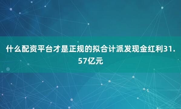 什么配资平台才是正规的拟合计派发现金红利31.57亿元