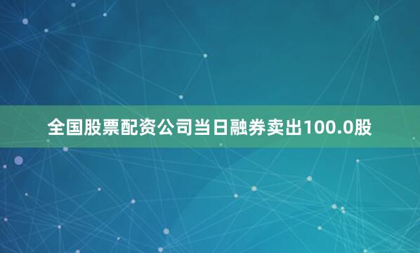 全国股票配资公司当日融券卖出100.0股