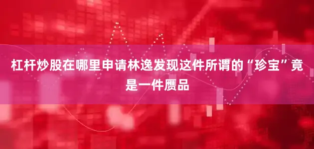 杠杆炒股在哪里申请林逸发现这件所谓的“珍宝”竟是一件赝品