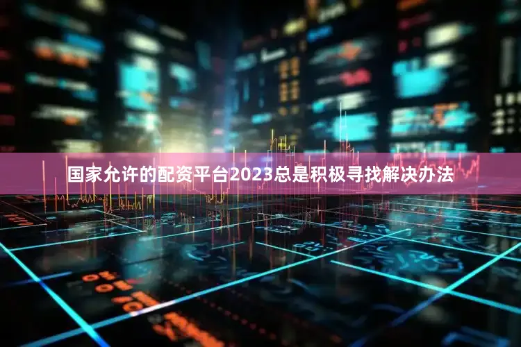国家允许的配资平台2023总是积极寻找解决办法