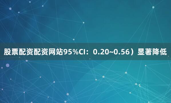 股票配资配资网站95%CI：0.20~0.56）显著降低