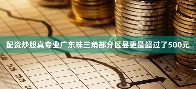 配资炒股真专业广东珠三角部分区县更是超过了500元