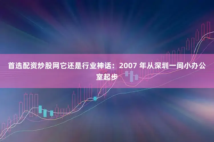 首选配资炒股网它还是行业神话：2007 年从深圳一间小办公室起步